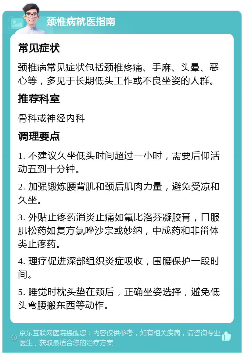 颈椎病就医指南 常见症状 颈椎病常见症状包括颈椎疼痛、手麻、头晕、恶心等，多见于长期低头工作或不良坐姿的人群。 推荐科室 骨科或神经内科 调理要点 1. 不建议久坐低头时间超过一小时，需要后仰活动五到十分钟。 2. 加强锻炼腰背肌和颈后肌肉力量，避免受凉和久坐。 3. 外贴止疼药消炎止痛如氟比洛芬凝胶膏，口服肌松药如复方氯唑沙宗或妙纳，中成药和非甾体类止疼药。 4. 理疗促进深部组织炎症吸收，围腰保护一段时间。 5. 睡觉时枕头垫在颈后，正确坐姿选择，避免低头弯腰搬东西等动作。