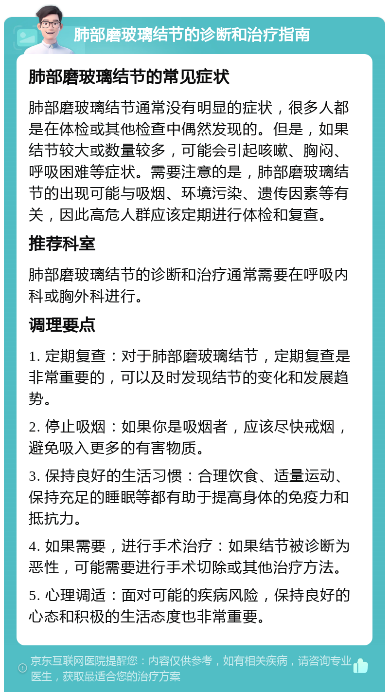 肺部磨玻璃结节的诊断和治疗指南 肺部磨玻璃结节的常见症状 肺部磨玻璃结节通常没有明显的症状，很多人都是在体检或其他检查中偶然发现的。但是，如果结节较大或数量较多，可能会引起咳嗽、胸闷、呼吸困难等症状。需要注意的是，肺部磨玻璃结节的出现可能与吸烟、环境污染、遗传因素等有关，因此高危人群应该定期进行体检和复查。 推荐科室 肺部磨玻璃结节的诊断和治疗通常需要在呼吸内科或胸外科进行。 调理要点 1. 定期复查：对于肺部磨玻璃结节，定期复查是非常重要的，可以及时发现结节的变化和发展趋势。 2. 停止吸烟：如果你是吸烟者，应该尽快戒烟，避免吸入更多的有害物质。 3. 保持良好的生活习惯：合理饮食、适量运动、保持充足的睡眠等都有助于提高身体的免疫力和抵抗力。 4. 如果需要，进行手术治疗：如果结节被诊断为恶性，可能需要进行手术切除或其他治疗方法。 5. 心理调适：面对可能的疾病风险，保持良好的心态和积极的生活态度也非常重要。