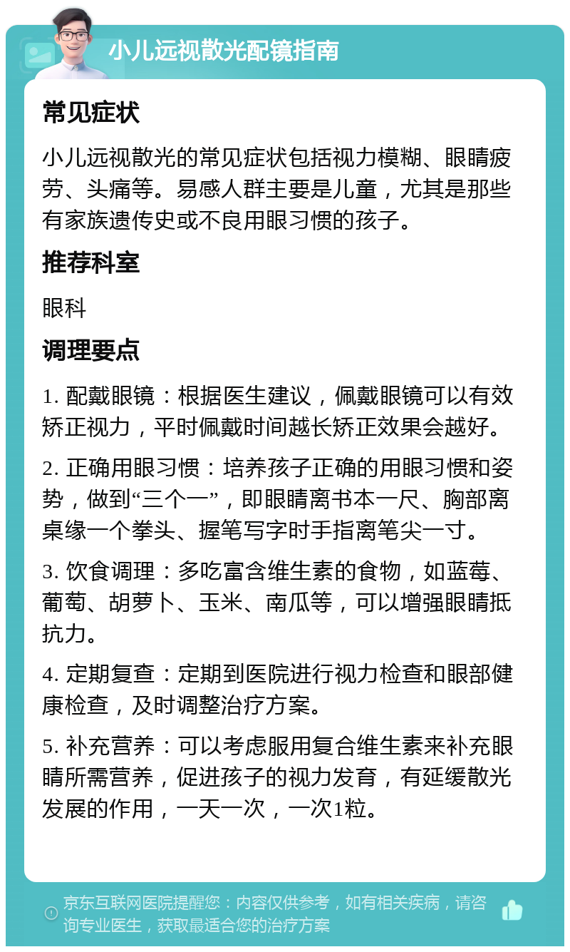 小儿远视散光配镜指南 常见症状 小儿远视散光的常见症状包括视力模糊、眼睛疲劳、头痛等。易感人群主要是儿童，尤其是那些有家族遗传史或不良用眼习惯的孩子。 推荐科室 眼科 调理要点 1. 配戴眼镜：根据医生建议，佩戴眼镜可以有效矫正视力，平时佩戴时间越长矫正效果会越好。 2. 正确用眼习惯：培养孩子正确的用眼习惯和姿势，做到“三个一”，即眼睛离书本一尺、胸部离桌缘一个拳头、握笔写字时手指离笔尖一寸。 3. 饮食调理：多吃富含维生素的食物，如蓝莓、葡萄、胡萝卜、玉米、南瓜等，可以增强眼睛抵抗力。 4. 定期复查：定期到医院进行视力检查和眼部健康检查，及时调整治疗方案。 5. 补充营养：可以考虑服用复合维生素来补充眼睛所需营养，促进孩子的视力发育，有延缓散光发展的作用，一天一次，一次1粒。