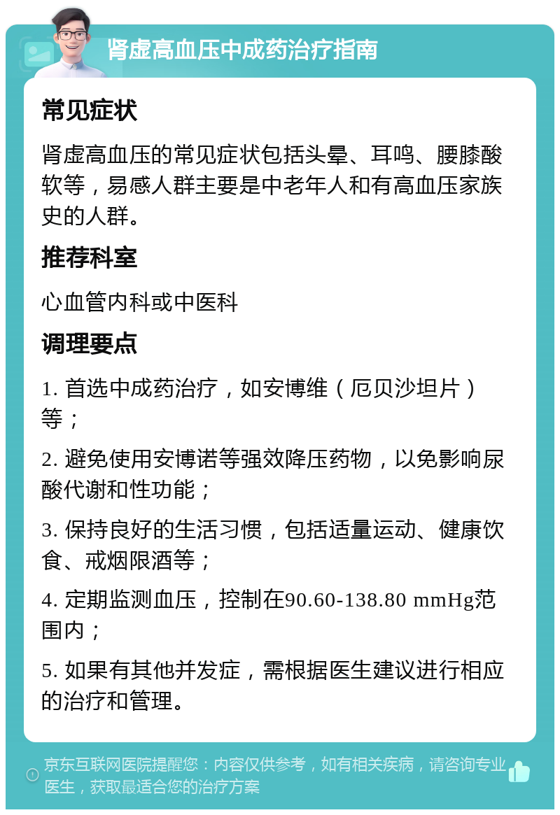 肾虚高血压中成药治疗指南 常见症状 肾虚高血压的常见症状包括头晕、耳鸣、腰膝酸软等，易感人群主要是中老年人和有高血压家族史的人群。 推荐科室 心血管内科或中医科 调理要点 1. 首选中成药治疗，如安博维（厄贝沙坦片）等； 2. 避免使用安博诺等强效降压药物，以免影响尿酸代谢和性功能； 3. 保持良好的生活习惯，包括适量运动、健康饮食、戒烟限酒等； 4. 定期监测血压，控制在90.60-138.80 mmHg范围内； 5. 如果有其他并发症，需根据医生建议进行相应的治疗和管理。