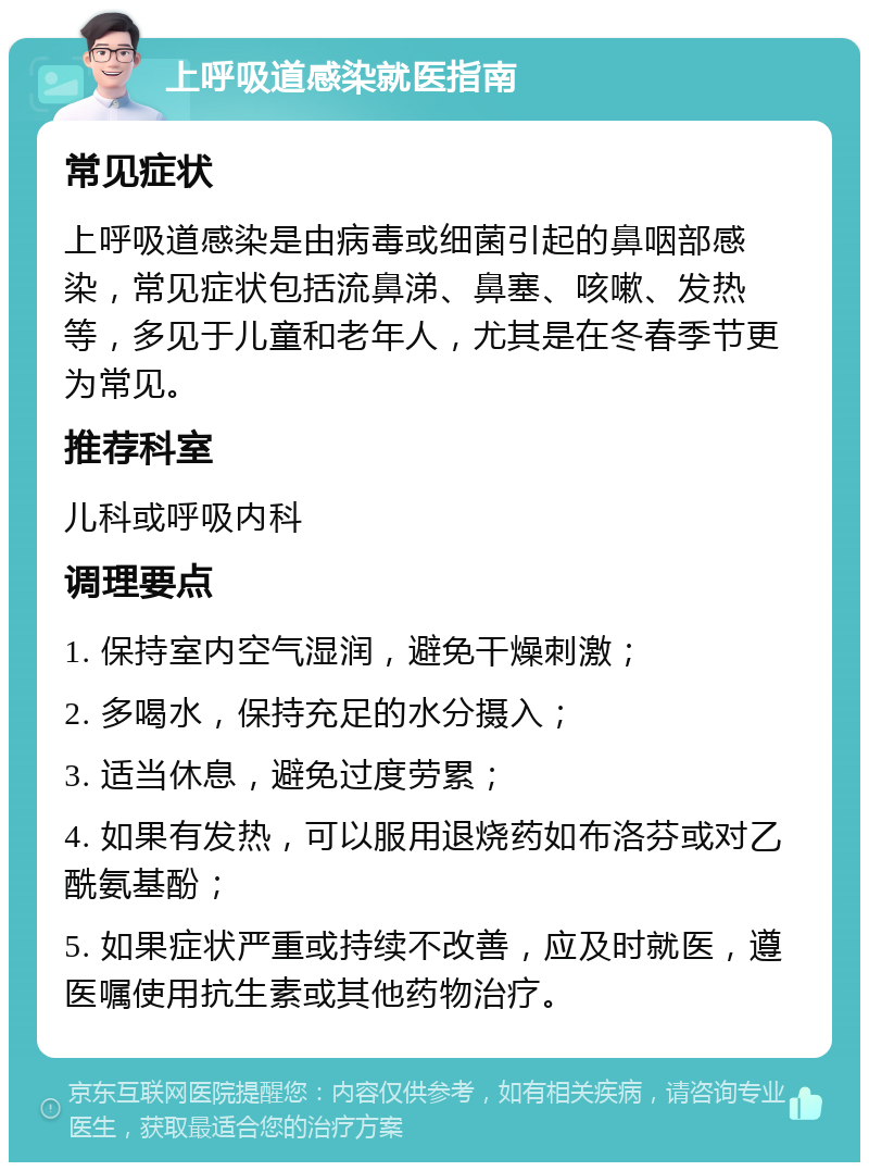 上呼吸道感染就医指南 常见症状 上呼吸道感染是由病毒或细菌引起的鼻咽部感染，常见症状包括流鼻涕、鼻塞、咳嗽、发热等，多见于儿童和老年人，尤其是在冬春季节更为常见。 推荐科室 儿科或呼吸内科 调理要点 1. 保持室内空气湿润，避免干燥刺激； 2. 多喝水，保持充足的水分摄入； 3. 适当休息，避免过度劳累； 4. 如果有发热，可以服用退烧药如布洛芬或对乙酰氨基酚； 5. 如果症状严重或持续不改善，应及时就医，遵医嘱使用抗生素或其他药物治疗。