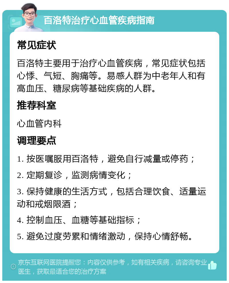 百洛特治疗心血管疾病指南 常见症状 百洛特主要用于治疗心血管疾病，常见症状包括心悸、气短、胸痛等。易感人群为中老年人和有高血压、糖尿病等基础疾病的人群。 推荐科室 心血管内科 调理要点 1. 按医嘱服用百洛特，避免自行减量或停药； 2. 定期复诊，监测病情变化； 3. 保持健康的生活方式，包括合理饮食、适量运动和戒烟限酒； 4. 控制血压、血糖等基础指标； 5. 避免过度劳累和情绪激动，保持心情舒畅。