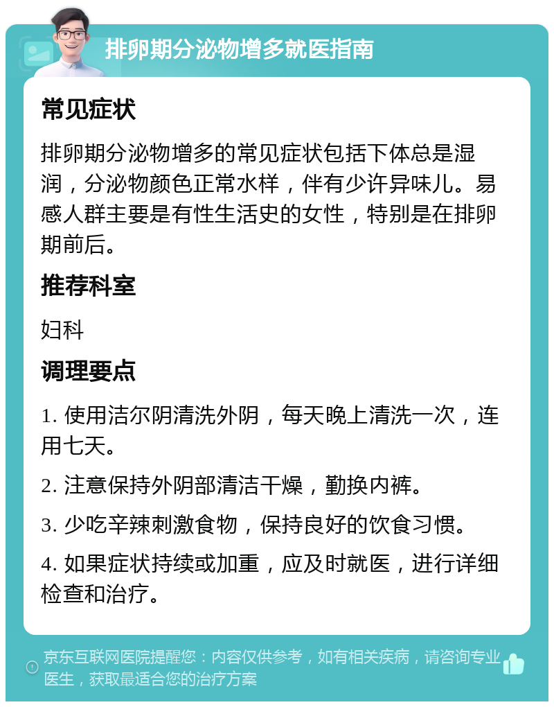 排卵期分泌物增多就医指南 常见症状 排卵期分泌物增多的常见症状包括下体总是湿润，分泌物颜色正常水样，伴有少许异味儿。易感人群主要是有性生活史的女性，特别是在排卵期前后。 推荐科室 妇科 调理要点 1. 使用洁尔阴清洗外阴，每天晚上清洗一次，连用七天。 2. 注意保持外阴部清洁干燥，勤换内裤。 3. 少吃辛辣刺激食物，保持良好的饮食习惯。 4. 如果症状持续或加重，应及时就医，进行详细检查和治疗。