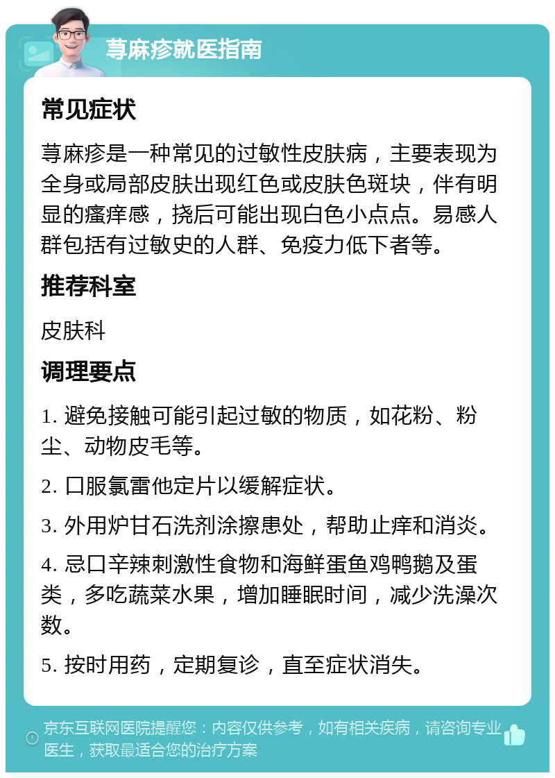 荨麻疹就医指南 常见症状 荨麻疹是一种常见的过敏性皮肤病，主要表现为全身或局部皮肤出现红色或皮肤色斑块，伴有明显的瘙痒感，挠后可能出现白色小点点。易感人群包括有过敏史的人群、免疫力低下者等。 推荐科室 皮肤科 调理要点 1. 避免接触可能引起过敏的物质，如花粉、粉尘、动物皮毛等。 2. 口服氯雷他定片以缓解症状。 3. 外用炉甘石洗剂涂擦患处，帮助止痒和消炎。 4. 忌口辛辣刺激性食物和海鲜蛋鱼鸡鸭鹅及蛋类，多吃蔬菜水果，增加睡眠时间，减少洗澡次数。 5. 按时用药，定期复诊，直至症状消失。