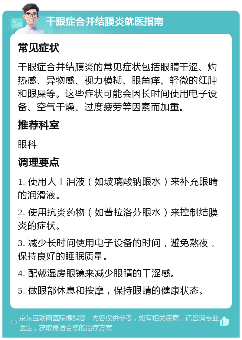 干眼症合并结膜炎就医指南 常见症状 干眼症合并结膜炎的常见症状包括眼睛干涩、灼热感、异物感、视力模糊、眼角痒、轻微的红肿和眼屎等。这些症状可能会因长时间使用电子设备、空气干燥、过度疲劳等因素而加重。 推荐科室 眼科 调理要点 1. 使用人工泪液（如玻璃酸钠眼水）来补充眼睛的润滑液。 2. 使用抗炎药物（如普拉洛芬眼水）来控制结膜炎的症状。 3. 减少长时间使用电子设备的时间，避免熬夜，保持良好的睡眠质量。 4. 配戴湿房眼镜来减少眼睛的干涩感。 5. 做眼部休息和按摩，保持眼睛的健康状态。