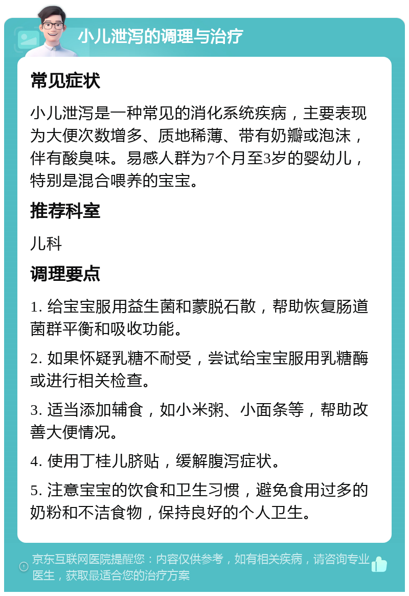 小儿泄泻的调理与治疗 常见症状 小儿泄泻是一种常见的消化系统疾病，主要表现为大便次数增多、质地稀薄、带有奶瓣或泡沫，伴有酸臭味。易感人群为7个月至3岁的婴幼儿，特别是混合喂养的宝宝。 推荐科室 儿科 调理要点 1. 给宝宝服用益生菌和蒙脱石散，帮助恢复肠道菌群平衡和吸收功能。 2. 如果怀疑乳糖不耐受，尝试给宝宝服用乳糖酶或进行相关检查。 3. 适当添加辅食，如小米粥、小面条等，帮助改善大便情况。 4. 使用丁桂儿脐贴，缓解腹泻症状。 5. 注意宝宝的饮食和卫生习惯，避免食用过多的奶粉和不洁食物，保持良好的个人卫生。