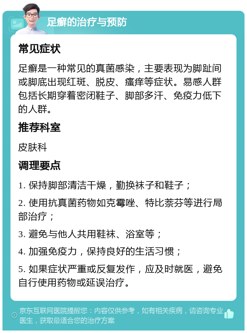 足癣的治疗与预防 常见症状 足癣是一种常见的真菌感染，主要表现为脚趾间或脚底出现红斑、脱皮、瘙痒等症状。易感人群包括长期穿着密闭鞋子、脚部多汗、免疫力低下的人群。 推荐科室 皮肤科 调理要点 1. 保持脚部清洁干燥，勤换袜子和鞋子； 2. 使用抗真菌药物如克霉唑、特比萘芬等进行局部治疗； 3. 避免与他人共用鞋袜、浴室等； 4. 加强免疫力，保持良好的生活习惯； 5. 如果症状严重或反复发作，应及时就医，避免自行使用药物或延误治疗。