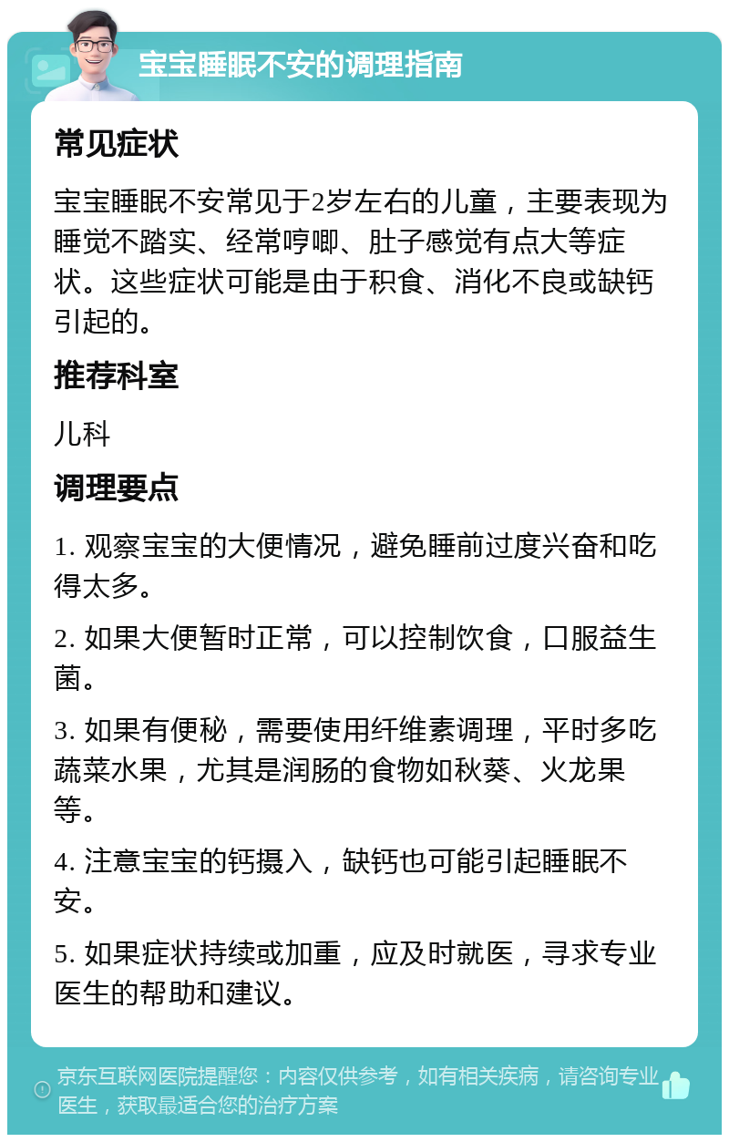 宝宝睡眠不安的调理指南 常见症状 宝宝睡眠不安常见于2岁左右的儿童，主要表现为睡觉不踏实、经常哼唧、肚子感觉有点大等症状。这些症状可能是由于积食、消化不良或缺钙引起的。 推荐科室 儿科 调理要点 1. 观察宝宝的大便情况，避免睡前过度兴奋和吃得太多。 2. 如果大便暂时正常，可以控制饮食，口服益生菌。 3. 如果有便秘，需要使用纤维素调理，平时多吃蔬菜水果，尤其是润肠的食物如秋葵、火龙果等。 4. 注意宝宝的钙摄入，缺钙也可能引起睡眠不安。 5. 如果症状持续或加重，应及时就医，寻求专业医生的帮助和建议。