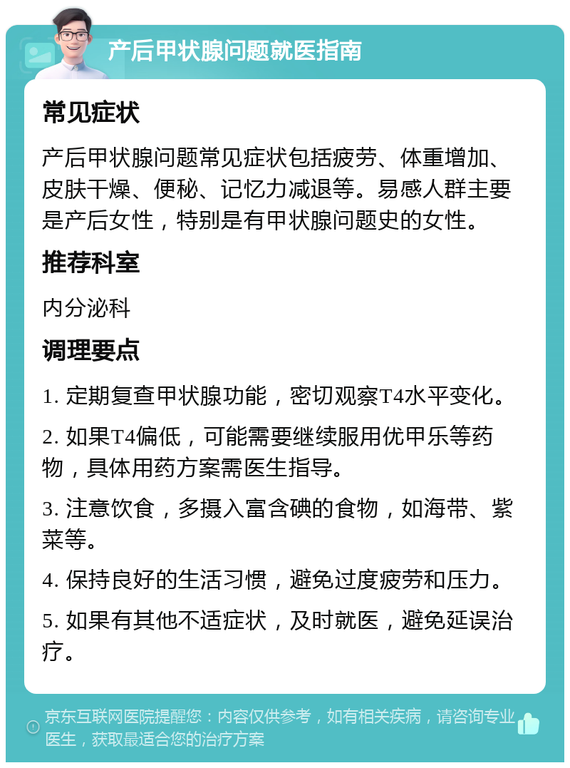 产后甲状腺问题就医指南 常见症状 产后甲状腺问题常见症状包括疲劳、体重增加、皮肤干燥、便秘、记忆力减退等。易感人群主要是产后女性，特别是有甲状腺问题史的女性。 推荐科室 内分泌科 调理要点 1. 定期复查甲状腺功能，密切观察T4水平变化。 2. 如果T4偏低，可能需要继续服用优甲乐等药物，具体用药方案需医生指导。 3. 注意饮食，多摄入富含碘的食物，如海带、紫菜等。 4. 保持良好的生活习惯，避免过度疲劳和压力。 5. 如果有其他不适症状，及时就医，避免延误治疗。