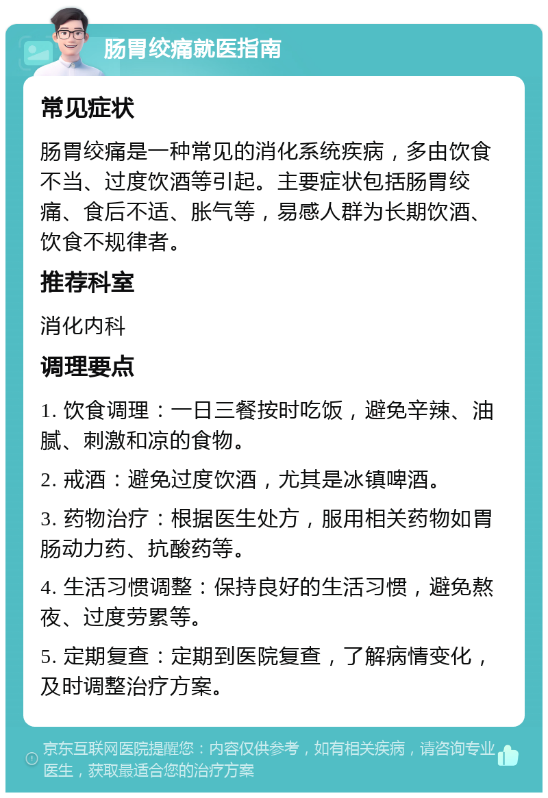 肠胃绞痛就医指南 常见症状 肠胃绞痛是一种常见的消化系统疾病，多由饮食不当、过度饮酒等引起。主要症状包括肠胃绞痛、食后不适、胀气等，易感人群为长期饮酒、饮食不规律者。 推荐科室 消化内科 调理要点 1. 饮食调理：一日三餐按时吃饭，避免辛辣、油腻、刺激和凉的食物。 2. 戒酒：避免过度饮酒，尤其是冰镇啤酒。 3. 药物治疗：根据医生处方，服用相关药物如胃肠动力药、抗酸药等。 4. 生活习惯调整：保持良好的生活习惯，避免熬夜、过度劳累等。 5. 定期复查：定期到医院复查，了解病情变化，及时调整治疗方案。