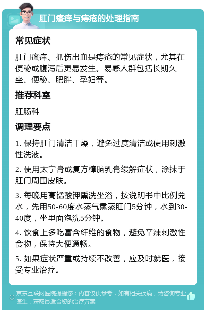 肛门瘙痒与痔疮的处理指南 常见症状 肛门瘙痒、抓伤出血是痔疮的常见症状，尤其在便秘或腹泻后更易发生。易感人群包括长期久坐、便秘、肥胖、孕妇等。 推荐科室 肛肠科 调理要点 1. 保持肛门清洁干燥，避免过度清洁或使用刺激性洗液。 2. 使用太宁膏或复方樟脑乳膏缓解症状，涂抹于肛门周围皮肤。 3. 每晚用高锰酸钾熏洗坐浴，按说明书中比例兑水，先用50-60度水蒸气熏蒸肛门5分钟，水到30-40度，坐里面泡洗5分钟。 4. 饮食上多吃富含纤维的食物，避免辛辣刺激性食物，保持大便通畅。 5. 如果症状严重或持续不改善，应及时就医，接受专业治疗。