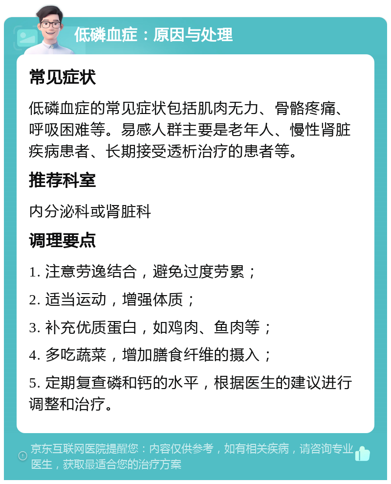 低磷血症：原因与处理 常见症状 低磷血症的常见症状包括肌肉无力、骨骼疼痛、呼吸困难等。易感人群主要是老年人、慢性肾脏疾病患者、长期接受透析治疗的患者等。 推荐科室 内分泌科或肾脏科 调理要点 1. 注意劳逸结合，避免过度劳累； 2. 适当运动，增强体质； 3. 补充优质蛋白，如鸡肉、鱼肉等； 4. 多吃蔬菜，增加膳食纤维的摄入； 5. 定期复查磷和钙的水平，根据医生的建议进行调整和治疗。