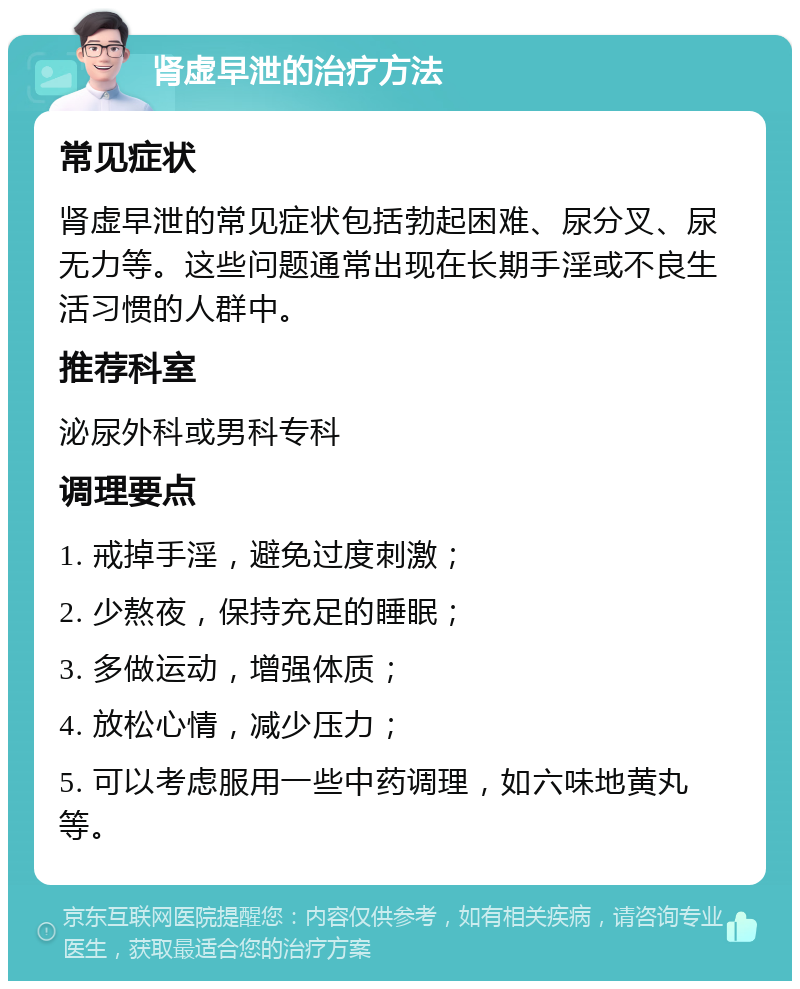 肾虚早泄的治疗方法 常见症状 肾虚早泄的常见症状包括勃起困难、尿分叉、尿无力等。这些问题通常出现在长期手淫或不良生活习惯的人群中。 推荐科室 泌尿外科或男科专科 调理要点 1. 戒掉手淫，避免过度刺激； 2. 少熬夜，保持充足的睡眠； 3. 多做运动，增强体质； 4. 放松心情，减少压力； 5. 可以考虑服用一些中药调理，如六味地黄丸等。