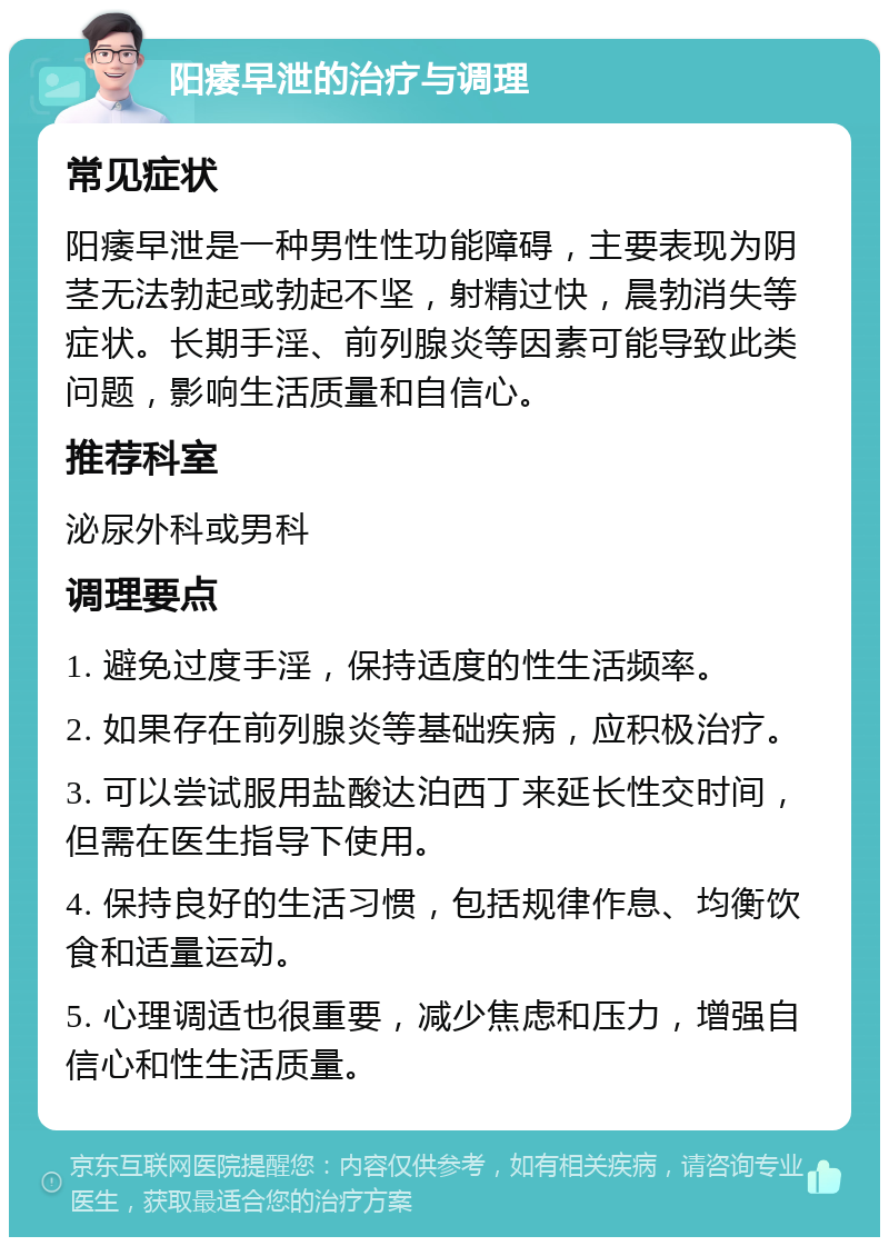 阳痿早泄的治疗与调理 常见症状 阳痿早泄是一种男性性功能障碍，主要表现为阴茎无法勃起或勃起不坚，射精过快，晨勃消失等症状。长期手淫、前列腺炎等因素可能导致此类问题，影响生活质量和自信心。 推荐科室 泌尿外科或男科 调理要点 1. 避免过度手淫，保持适度的性生活频率。 2. 如果存在前列腺炎等基础疾病，应积极治疗。 3. 可以尝试服用盐酸达泊西丁来延长性交时间，但需在医生指导下使用。 4. 保持良好的生活习惯，包括规律作息、均衡饮食和适量运动。 5. 心理调适也很重要，减少焦虑和压力，增强自信心和性生活质量。