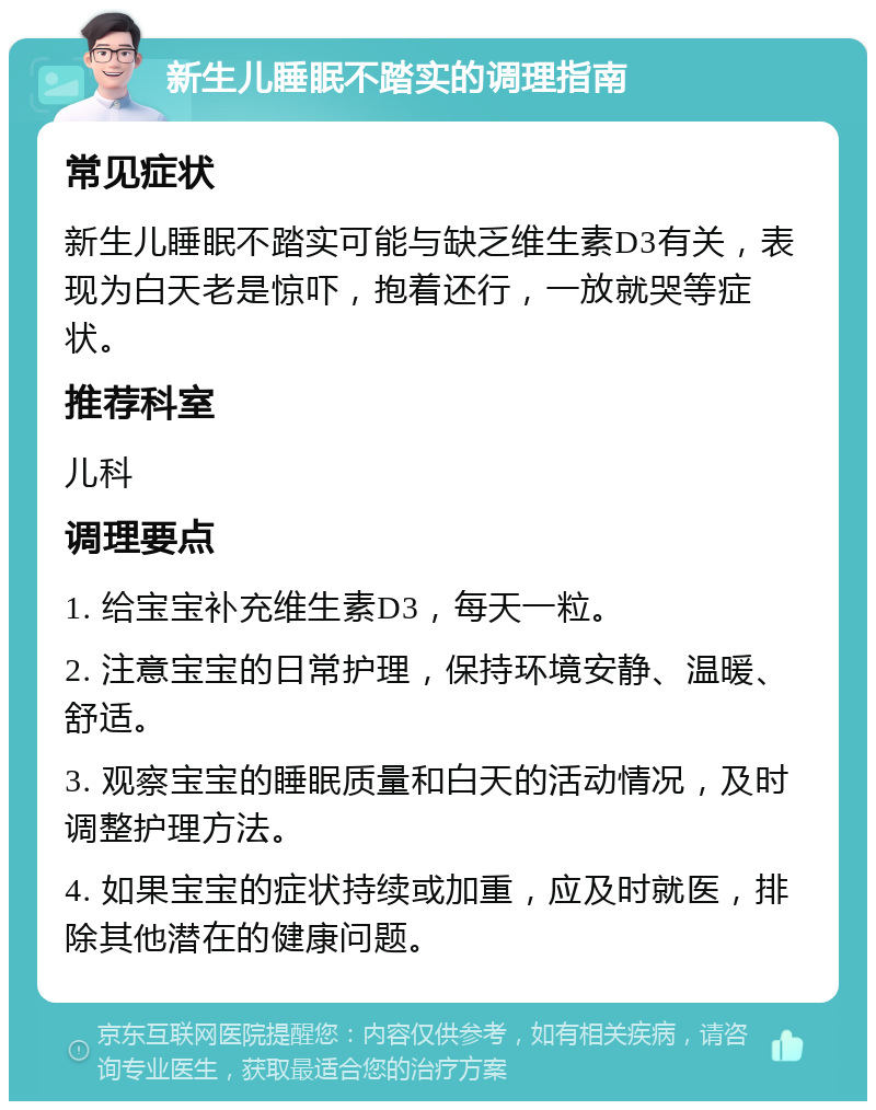 新生儿睡眠不踏实的调理指南 常见症状 新生儿睡眠不踏实可能与缺乏维生素D3有关，表现为白天老是惊吓，抱着还行，一放就哭等症状。 推荐科室 儿科 调理要点 1. 给宝宝补充维生素D3，每天一粒。 2. 注意宝宝的日常护理，保持环境安静、温暖、舒适。 3. 观察宝宝的睡眠质量和白天的活动情况，及时调整护理方法。 4. 如果宝宝的症状持续或加重，应及时就医，排除其他潜在的健康问题。