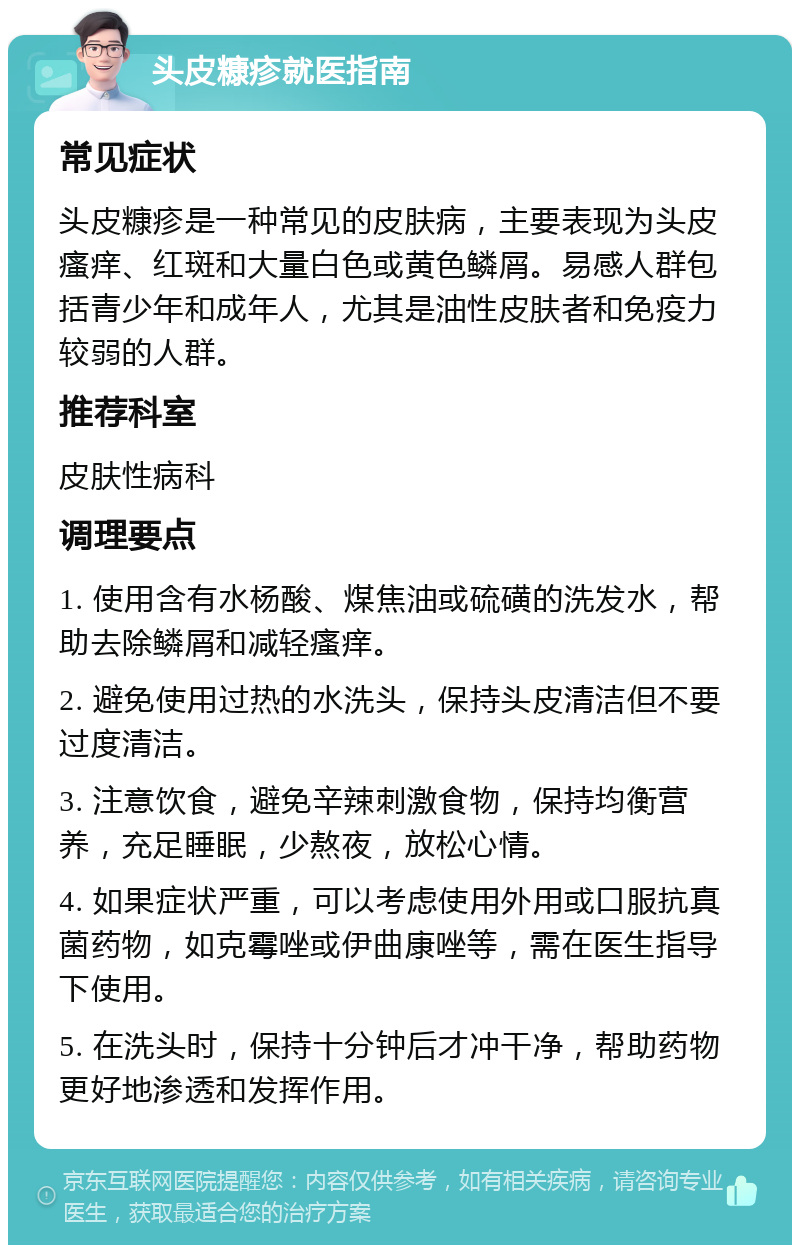 头皮糠疹就医指南 常见症状 头皮糠疹是一种常见的皮肤病，主要表现为头皮瘙痒、红斑和大量白色或黄色鳞屑。易感人群包括青少年和成年人，尤其是油性皮肤者和免疫力较弱的人群。 推荐科室 皮肤性病科 调理要点 1. 使用含有水杨酸、煤焦油或硫磺的洗发水，帮助去除鳞屑和减轻瘙痒。 2. 避免使用过热的水洗头，保持头皮清洁但不要过度清洁。 3. 注意饮食，避免辛辣刺激食物，保持均衡营养，充足睡眠，少熬夜，放松心情。 4. 如果症状严重，可以考虑使用外用或口服抗真菌药物，如克霉唑或伊曲康唑等，需在医生指导下使用。 5. 在洗头时，保持十分钟后才冲干净，帮助药物更好地渗透和发挥作用。