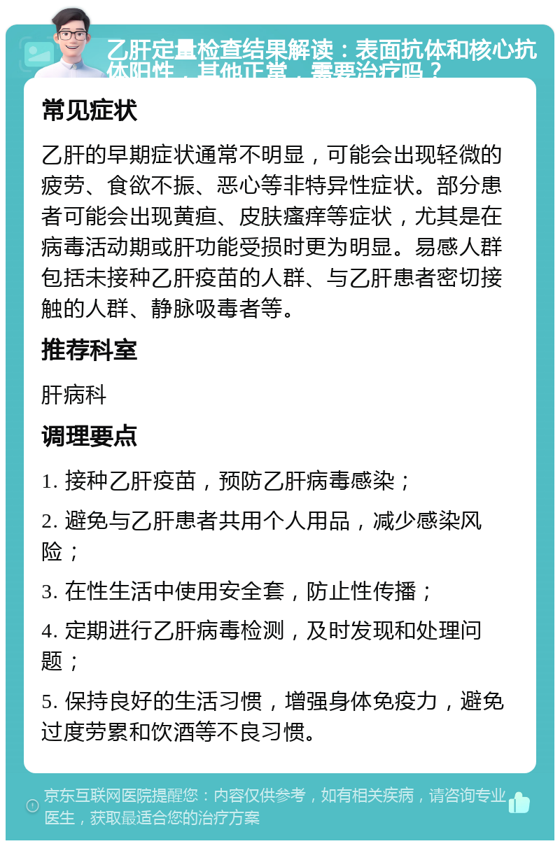 乙肝定量检查结果解读：表面抗体和核心抗体阳性，其他正常，需要治疗吗？ 常见症状 乙肝的早期症状通常不明显，可能会出现轻微的疲劳、食欲不振、恶心等非特异性症状。部分患者可能会出现黄疸、皮肤瘙痒等症状，尤其是在病毒活动期或肝功能受损时更为明显。易感人群包括未接种乙肝疫苗的人群、与乙肝患者密切接触的人群、静脉吸毒者等。 推荐科室 肝病科 调理要点 1. 接种乙肝疫苗，预防乙肝病毒感染； 2. 避免与乙肝患者共用个人用品，减少感染风险； 3. 在性生活中使用安全套，防止性传播； 4. 定期进行乙肝病毒检测，及时发现和处理问题； 5. 保持良好的生活习惯，增强身体免疫力，避免过度劳累和饮酒等不良习惯。