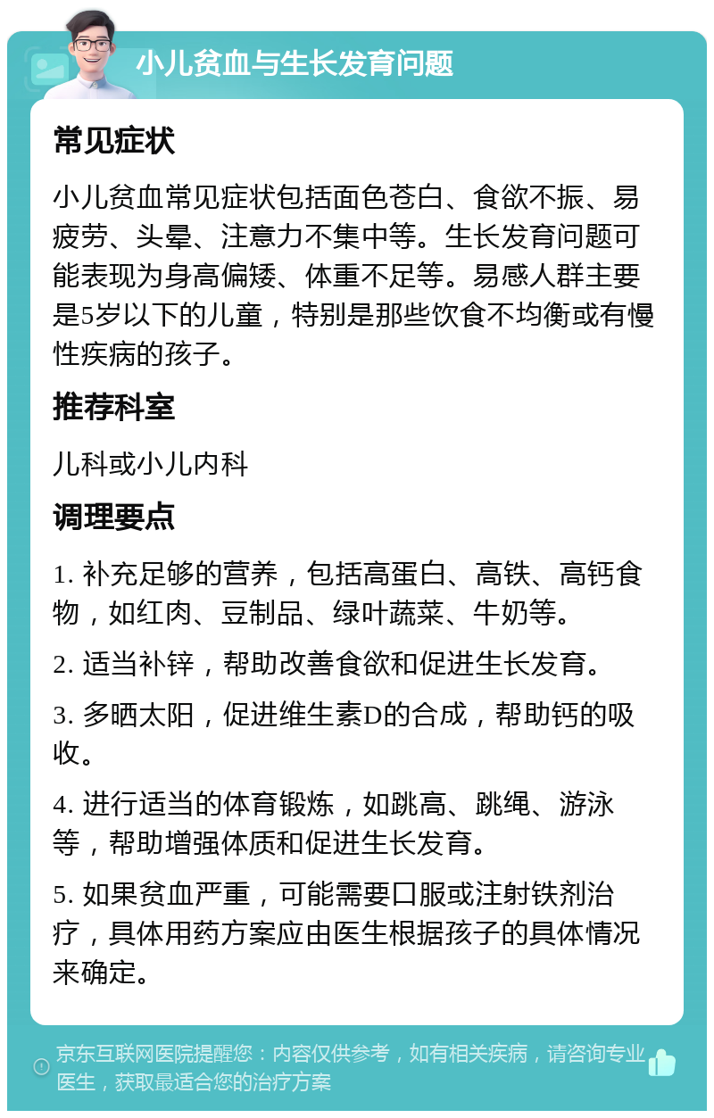 小儿贫血与生长发育问题 常见症状 小儿贫血常见症状包括面色苍白、食欲不振、易疲劳、头晕、注意力不集中等。生长发育问题可能表现为身高偏矮、体重不足等。易感人群主要是5岁以下的儿童，特别是那些饮食不均衡或有慢性疾病的孩子。 推荐科室 儿科或小儿内科 调理要点 1. 补充足够的营养，包括高蛋白、高铁、高钙食物，如红肉、豆制品、绿叶蔬菜、牛奶等。 2. 适当补锌，帮助改善食欲和促进生长发育。 3. 多晒太阳，促进维生素D的合成，帮助钙的吸收。 4. 进行适当的体育锻炼，如跳高、跳绳、游泳等，帮助增强体质和促进生长发育。 5. 如果贫血严重，可能需要口服或注射铁剂治疗，具体用药方案应由医生根据孩子的具体情况来确定。