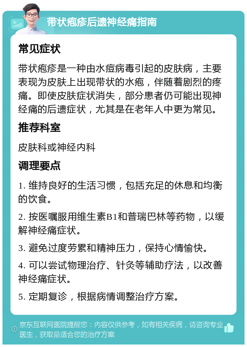 带状疱疹后遗神经痛指南 常见症状 带状疱疹是一种由水痘病毒引起的皮肤病，主要表现为皮肤上出现带状的水疱，伴随着剧烈的疼痛。即使皮肤症状消失，部分患者仍可能出现神经痛的后遗症状，尤其是在老年人中更为常见。 推荐科室 皮肤科或神经内科 调理要点 1. 维持良好的生活习惯，包括充足的休息和均衡的饮食。 2. 按医嘱服用维生素B1和普瑞巴林等药物，以缓解神经痛症状。 3. 避免过度劳累和精神压力，保持心情愉快。 4. 可以尝试物理治疗、针灸等辅助疗法，以改善神经痛症状。 5. 定期复诊，根据病情调整治疗方案。