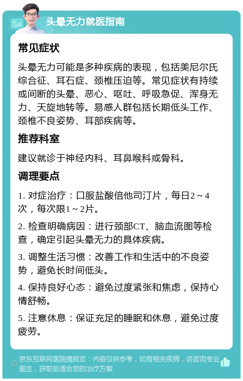 头晕无力就医指南 常见症状 头晕无力可能是多种疾病的表现，包括美尼尔氏综合征、耳石症、颈椎压迫等。常见症状有持续或间断的头晕、恶心、呕吐、呼吸急促、浑身无力、天旋地转等。易感人群包括长期低头工作、颈椎不良姿势、耳部疾病等。 推荐科室 建议就诊于神经内科、耳鼻喉科或骨科。 调理要点 1. 对症治疗：口服盐酸倍他司汀片，每日2～4次，每次限1～2片。 2. 检查明确病因：进行颈部CT、脑血流图等检查，确定引起头晕无力的具体疾病。 3. 调整生活习惯：改善工作和生活中的不良姿势，避免长时间低头。 4. 保持良好心态：避免过度紧张和焦虑，保持心情舒畅。 5. 注意休息：保证充足的睡眠和休息，避免过度疲劳。