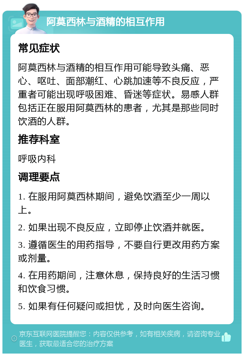 阿莫西林与酒精的相互作用 常见症状 阿莫西林与酒精的相互作用可能导致头痛、恶心、呕吐、面部潮红、心跳加速等不良反应，严重者可能出现呼吸困难、昏迷等症状。易感人群包括正在服用阿莫西林的患者，尤其是那些同时饮酒的人群。 推荐科室 呼吸内科 调理要点 1. 在服用阿莫西林期间，避免饮酒至少一周以上。 2. 如果出现不良反应，立即停止饮酒并就医。 3. 遵循医生的用药指导，不要自行更改用药方案或剂量。 4. 在用药期间，注意休息，保持良好的生活习惯和饮食习惯。 5. 如果有任何疑问或担忧，及时向医生咨询。