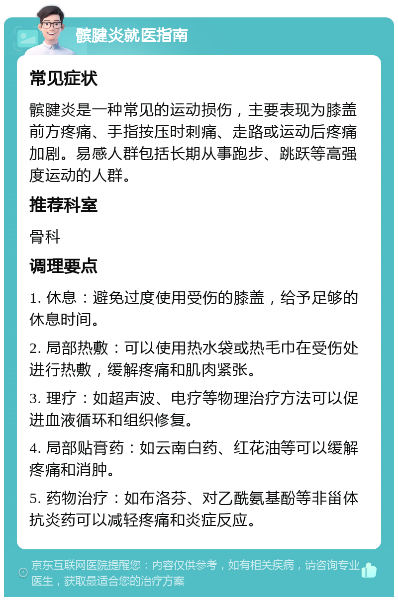 髌腱炎就医指南 常见症状 髌腱炎是一种常见的运动损伤，主要表现为膝盖前方疼痛、手指按压时刺痛、走路或运动后疼痛加剧。易感人群包括长期从事跑步、跳跃等高强度运动的人群。 推荐科室 骨科 调理要点 1. 休息：避免过度使用受伤的膝盖，给予足够的休息时间。 2. 局部热敷：可以使用热水袋或热毛巾在受伤处进行热敷，缓解疼痛和肌肉紧张。 3. 理疗：如超声波、电疗等物理治疗方法可以促进血液循环和组织修复。 4. 局部贴膏药：如云南白药、红花油等可以缓解疼痛和消肿。 5. 药物治疗：如布洛芬、对乙酰氨基酚等非甾体抗炎药可以减轻疼痛和炎症反应。