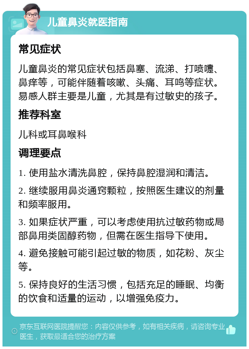 儿童鼻炎就医指南 常见症状 儿童鼻炎的常见症状包括鼻塞、流涕、打喷嚏、鼻痒等，可能伴随着咳嗽、头痛、耳鸣等症状。易感人群主要是儿童，尤其是有过敏史的孩子。 推荐科室 儿科或耳鼻喉科 调理要点 1. 使用盐水清洗鼻腔，保持鼻腔湿润和清洁。 2. 继续服用鼻炎通窍颗粒，按照医生建议的剂量和频率服用。 3. 如果症状严重，可以考虑使用抗过敏药物或局部鼻用类固醇药物，但需在医生指导下使用。 4. 避免接触可能引起过敏的物质，如花粉、灰尘等。 5. 保持良好的生活习惯，包括充足的睡眠、均衡的饮食和适量的运动，以增强免疫力。