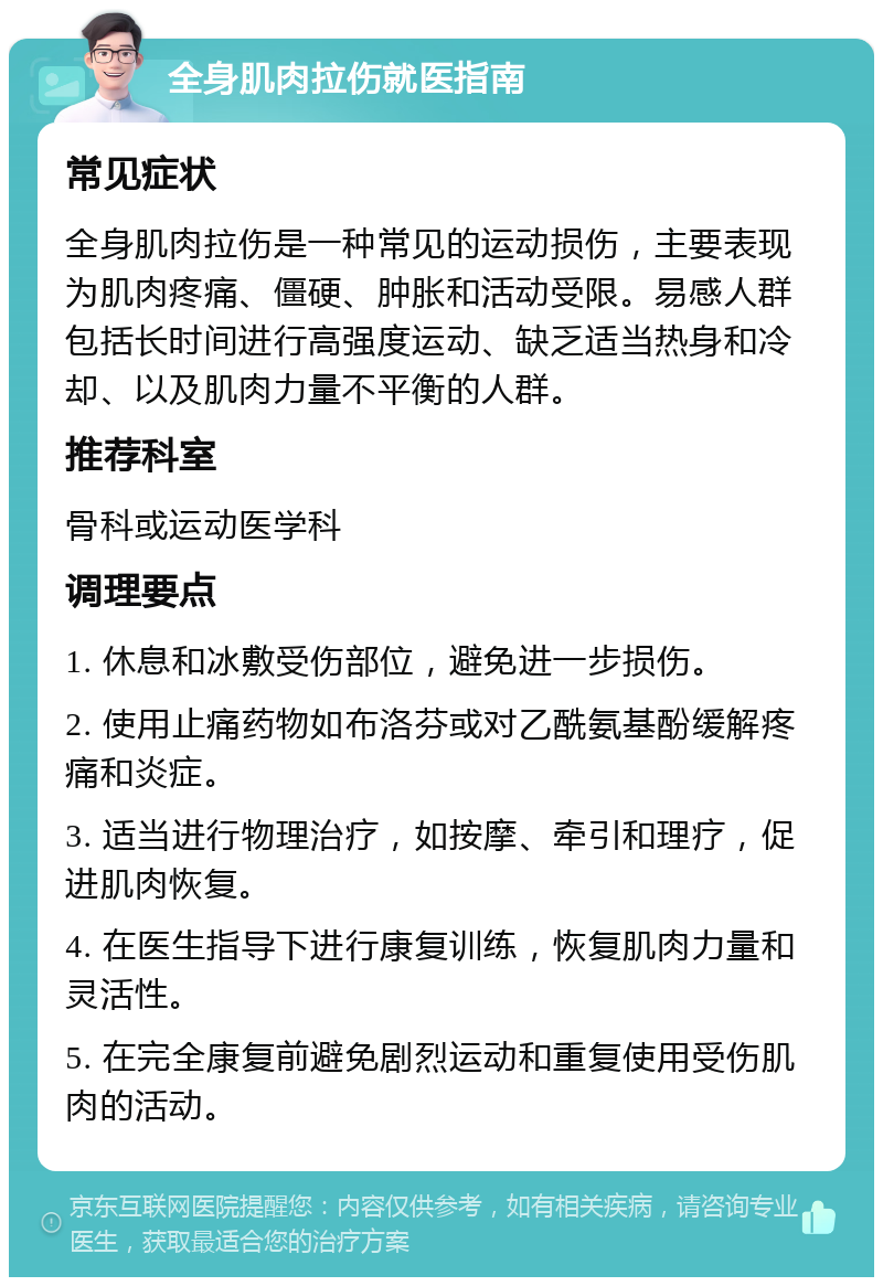 全身肌肉拉伤就医指南 常见症状 全身肌肉拉伤是一种常见的运动损伤，主要表现为肌肉疼痛、僵硬、肿胀和活动受限。易感人群包括长时间进行高强度运动、缺乏适当热身和冷却、以及肌肉力量不平衡的人群。 推荐科室 骨科或运动医学科 调理要点 1. 休息和冰敷受伤部位，避免进一步损伤。 2. 使用止痛药物如布洛芬或对乙酰氨基酚缓解疼痛和炎症。 3. 适当进行物理治疗，如按摩、牵引和理疗，促进肌肉恢复。 4. 在医生指导下进行康复训练，恢复肌肉力量和灵活性。 5. 在完全康复前避免剧烈运动和重复使用受伤肌肉的活动。