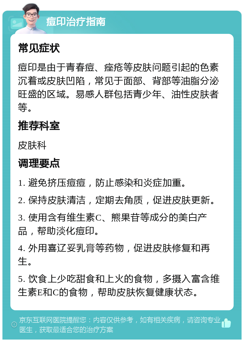 痘印治疗指南 常见症状 痘印是由于青春痘、痤疮等皮肤问题引起的色素沉着或皮肤凹陷，常见于面部、背部等油脂分泌旺盛的区域。易感人群包括青少年、油性皮肤者等。 推荐科室 皮肤科 调理要点 1. 避免挤压痘痘，防止感染和炎症加重。 2. 保持皮肤清洁，定期去角质，促进皮肤更新。 3. 使用含有维生素C、熊果苷等成分的美白产品，帮助淡化痘印。 4. 外用喜辽妥乳膏等药物，促进皮肤修复和再生。 5. 饮食上少吃甜食和上火的食物，多摄入富含维生素E和C的食物，帮助皮肤恢复健康状态。