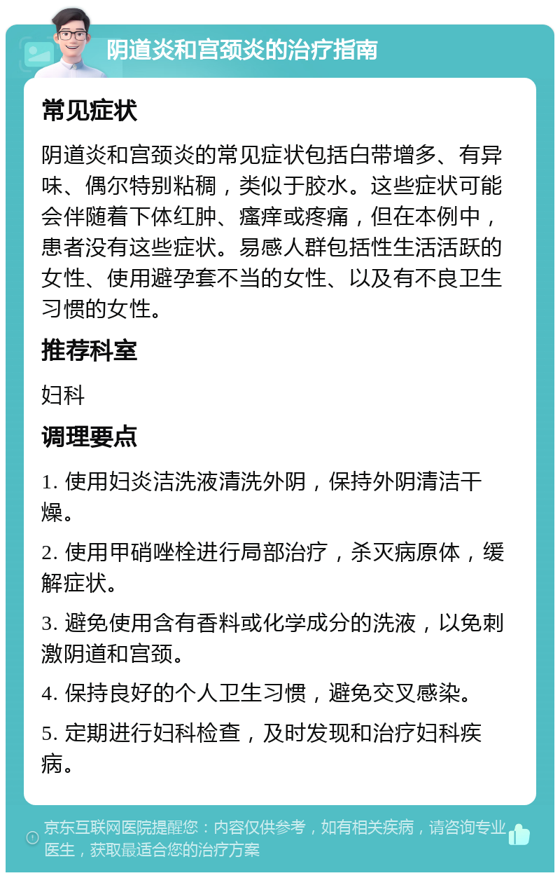 阴道炎和宫颈炎的治疗指南 常见症状 阴道炎和宫颈炎的常见症状包括白带增多、有异味、偶尔特别粘稠，类似于胶水。这些症状可能会伴随着下体红肿、瘙痒或疼痛，但在本例中，患者没有这些症状。易感人群包括性生活活跃的女性、使用避孕套不当的女性、以及有不良卫生习惯的女性。 推荐科室 妇科 调理要点 1. 使用妇炎洁洗液清洗外阴，保持外阴清洁干燥。 2. 使用甲硝唑栓进行局部治疗，杀灭病原体，缓解症状。 3. 避免使用含有香料或化学成分的洗液，以免刺激阴道和宫颈。 4. 保持良好的个人卫生习惯，避免交叉感染。 5. 定期进行妇科检查，及时发现和治疗妇科疾病。