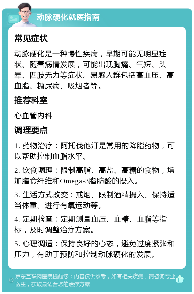 动脉硬化就医指南 常见症状 动脉硬化是一种慢性疾病，早期可能无明显症状。随着病情发展，可能出现胸痛、气短、头晕、四肢无力等症状。易感人群包括高血压、高血脂、糖尿病、吸烟者等。 推荐科室 心血管内科 调理要点 1. 药物治疗：阿托伐他汀是常用的降脂药物，可以帮助控制血脂水平。 2. 饮食调理：限制高脂、高盐、高糖的食物，增加膳食纤维和Omega-3脂肪酸的摄入。 3. 生活方式改变：戒烟、限制酒精摄入、保持适当体重、进行有氧运动等。 4. 定期检查：定期测量血压、血糖、血脂等指标，及时调整治疗方案。 5. 心理调适：保持良好的心态，避免过度紧张和压力，有助于预防和控制动脉硬化的发展。