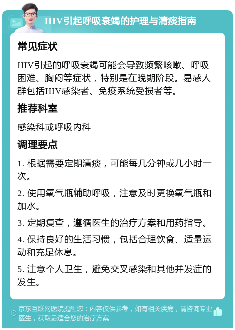 HIV引起呼吸衰竭的护理与清痰指南 常见症状 HIV引起的呼吸衰竭可能会导致频繁咳嗽、呼吸困难、胸闷等症状，特别是在晚期阶段。易感人群包括HIV感染者、免疫系统受损者等。 推荐科室 感染科或呼吸内科 调理要点 1. 根据需要定期清痰，可能每几分钟或几小时一次。 2. 使用氧气瓶辅助呼吸，注意及时更换氧气瓶和加水。 3. 定期复查，遵循医生的治疗方案和用药指导。 4. 保持良好的生活习惯，包括合理饮食、适量运动和充足休息。 5. 注意个人卫生，避免交叉感染和其他并发症的发生。