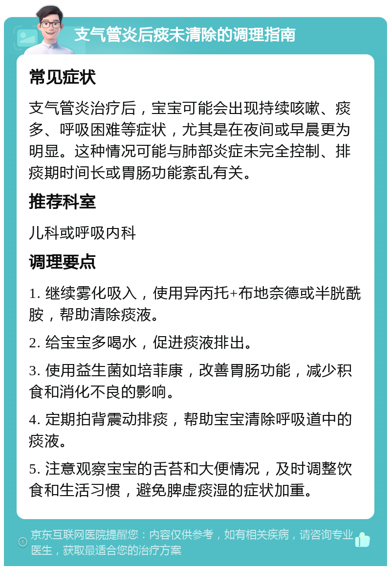 支气管炎后痰未清除的调理指南 常见症状 支气管炎治疗后，宝宝可能会出现持续咳嗽、痰多、呼吸困难等症状，尤其是在夜间或早晨更为明显。这种情况可能与肺部炎症未完全控制、排痰期时间长或胃肠功能紊乱有关。 推荐科室 儿科或呼吸内科 调理要点 1. 继续雾化吸入，使用异丙托+布地奈德或半胱酰胺，帮助清除痰液。 2. 给宝宝多喝水，促进痰液排出。 3. 使用益生菌如培菲康，改善胃肠功能，减少积食和消化不良的影响。 4. 定期拍背震动排痰，帮助宝宝清除呼吸道中的痰液。 5. 注意观察宝宝的舌苔和大便情况，及时调整饮食和生活习惯，避免脾虚痰湿的症状加重。