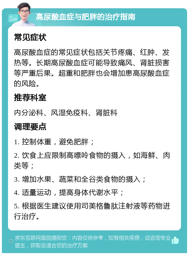 高尿酸血症与肥胖的治疗指南 常见症状 高尿酸血症的常见症状包括关节疼痛、红肿、发热等。长期高尿酸血症可能导致痛风、肾脏损害等严重后果。超重和肥胖也会增加患高尿酸血症的风险。 推荐科室 内分泌科、风湿免疫科、肾脏科 调理要点 1. 控制体重，避免肥胖； 2. 饮食上应限制高嘌呤食物的摄入，如海鲜、肉类等； 3. 增加水果、蔬菜和全谷类食物的摄入； 4. 适量运动，提高身体代谢水平； 5. 根据医生建议使用司美格鲁肽注射液等药物进行治疗。