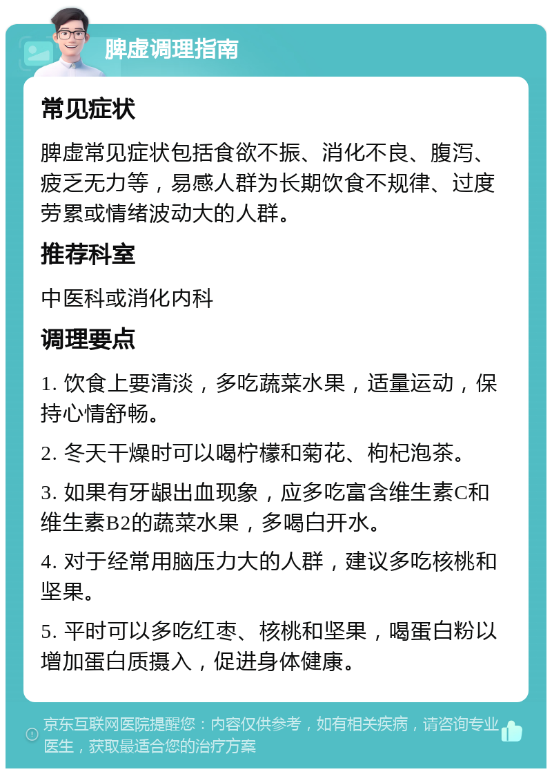 脾虚调理指南 常见症状 脾虚常见症状包括食欲不振、消化不良、腹泻、疲乏无力等，易感人群为长期饮食不规律、过度劳累或情绪波动大的人群。 推荐科室 中医科或消化内科 调理要点 1. 饮食上要清淡，多吃蔬菜水果，适量运动，保持心情舒畅。 2. 冬天干燥时可以喝柠檬和菊花、枸杞泡茶。 3. 如果有牙龈出血现象，应多吃富含维生素C和维生素B2的蔬菜水果，多喝白开水。 4. 对于经常用脑压力大的人群，建议多吃核桃和坚果。 5. 平时可以多吃红枣、核桃和坚果，喝蛋白粉以增加蛋白质摄入，促进身体健康。