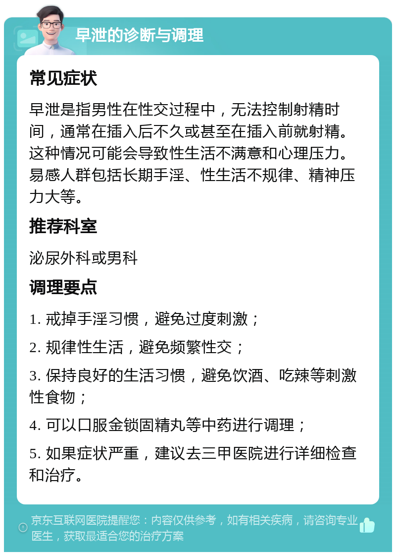 早泄的诊断与调理 常见症状 早泄是指男性在性交过程中，无法控制射精时间，通常在插入后不久或甚至在插入前就射精。这种情况可能会导致性生活不满意和心理压力。易感人群包括长期手淫、性生活不规律、精神压力大等。 推荐科室 泌尿外科或男科 调理要点 1. 戒掉手淫习惯，避免过度刺激； 2. 规律性生活，避免频繁性交； 3. 保持良好的生活习惯，避免饮酒、吃辣等刺激性食物； 4. 可以口服金锁固精丸等中药进行调理； 5. 如果症状严重，建议去三甲医院进行详细检查和治疗。