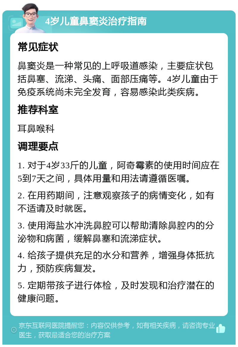 4岁儿童鼻窦炎治疗指南 常见症状 鼻窦炎是一种常见的上呼吸道感染，主要症状包括鼻塞、流涕、头痛、面部压痛等。4岁儿童由于免疫系统尚未完全发育，容易感染此类疾病。 推荐科室 耳鼻喉科 调理要点 1. 对于4岁33斤的儿童，阿奇霉素的使用时间应在5到7天之间，具体用量和用法请遵循医嘱。 2. 在用药期间，注意观察孩子的病情变化，如有不适请及时就医。 3. 使用海盐水冲洗鼻腔可以帮助清除鼻腔内的分泌物和病菌，缓解鼻塞和流涕症状。 4. 给孩子提供充足的水分和营养，增强身体抵抗力，预防疾病复发。 5. 定期带孩子进行体检，及时发现和治疗潜在的健康问题。