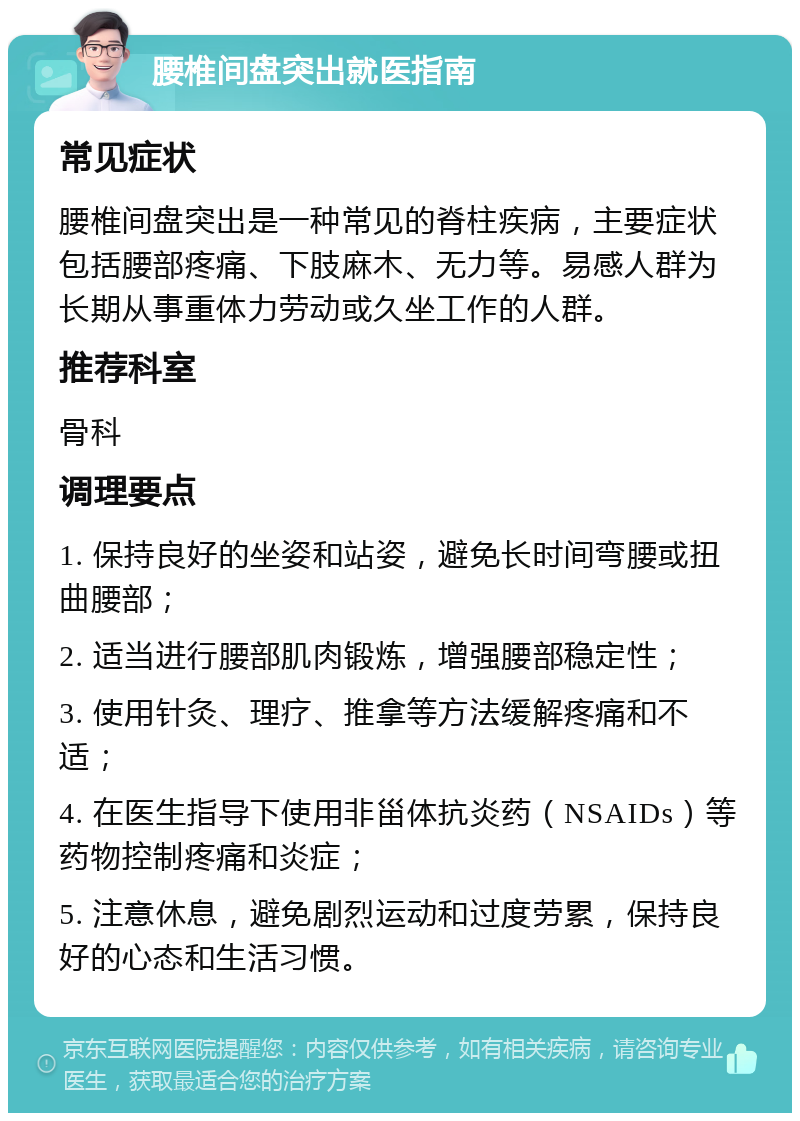 腰椎间盘突出就医指南 常见症状 腰椎间盘突出是一种常见的脊柱疾病，主要症状包括腰部疼痛、下肢麻木、无力等。易感人群为长期从事重体力劳动或久坐工作的人群。 推荐科室 骨科 调理要点 1. 保持良好的坐姿和站姿，避免长时间弯腰或扭曲腰部； 2. 适当进行腰部肌肉锻炼，增强腰部稳定性； 3. 使用针灸、理疗、推拿等方法缓解疼痛和不适； 4. 在医生指导下使用非甾体抗炎药（NSAIDs）等药物控制疼痛和炎症； 5. 注意休息，避免剧烈运动和过度劳累，保持良好的心态和生活习惯。