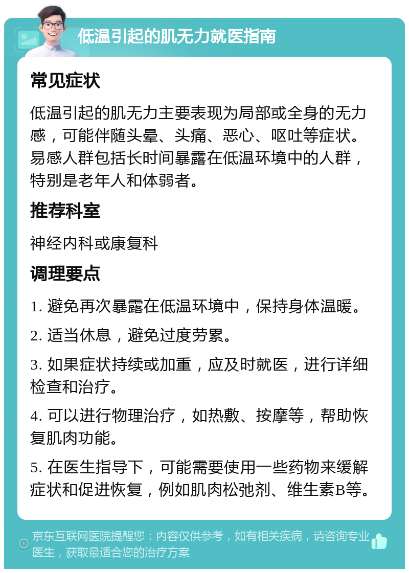 低温引起的肌无力就医指南 常见症状 低温引起的肌无力主要表现为局部或全身的无力感，可能伴随头晕、头痛、恶心、呕吐等症状。易感人群包括长时间暴露在低温环境中的人群，特别是老年人和体弱者。 推荐科室 神经内科或康复科 调理要点 1. 避免再次暴露在低温环境中，保持身体温暖。 2. 适当休息，避免过度劳累。 3. 如果症状持续或加重，应及时就医，进行详细检查和治疗。 4. 可以进行物理治疗，如热敷、按摩等，帮助恢复肌肉功能。 5. 在医生指导下，可能需要使用一些药物来缓解症状和促进恢复，例如肌肉松弛剂、维生素B等。