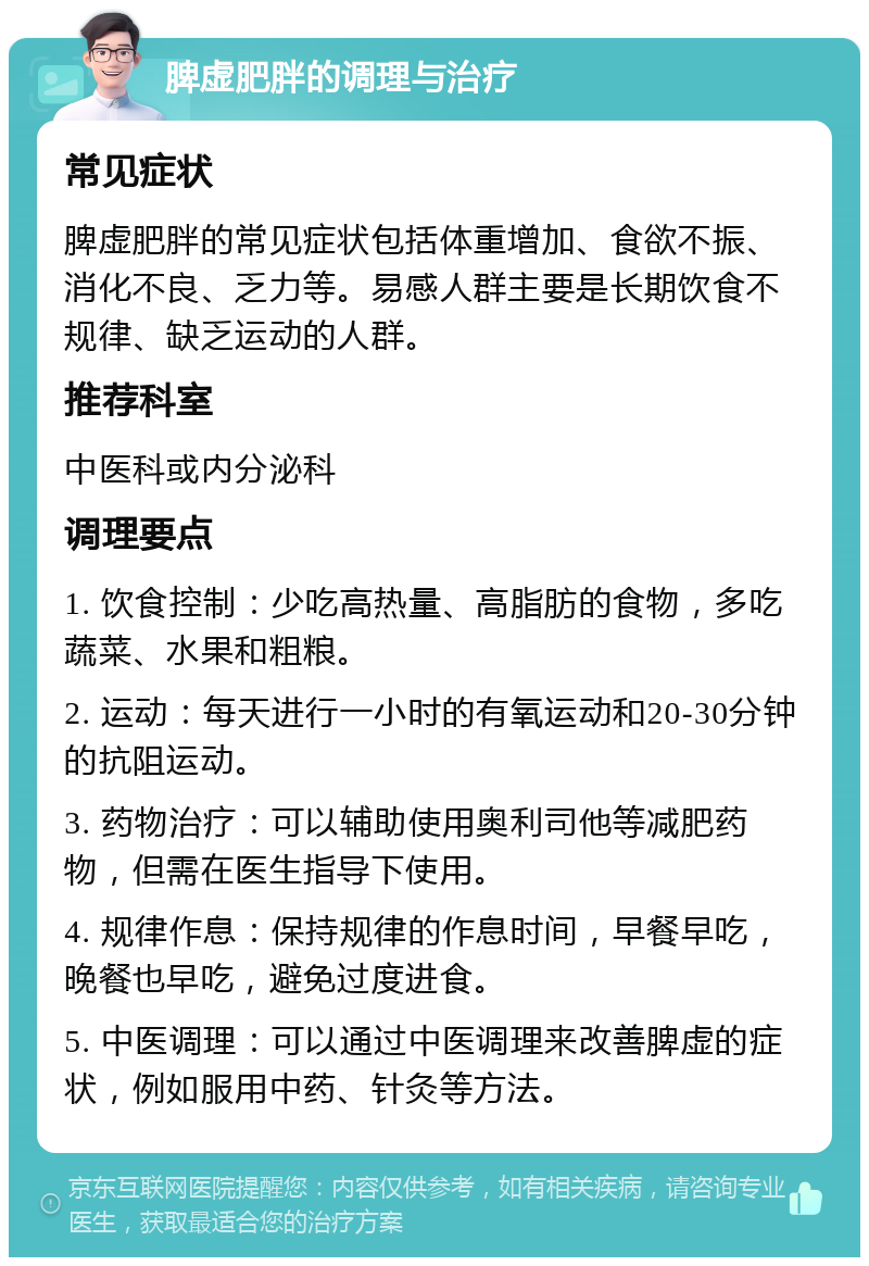 脾虚肥胖的调理与治疗 常见症状 脾虚肥胖的常见症状包括体重增加、食欲不振、消化不良、乏力等。易感人群主要是长期饮食不规律、缺乏运动的人群。 推荐科室 中医科或内分泌科 调理要点 1. 饮食控制：少吃高热量、高脂肪的食物，多吃蔬菜、水果和粗粮。 2. 运动：每天进行一小时的有氧运动和20-30分钟的抗阻运动。 3. 药物治疗：可以辅助使用奥利司他等减肥药物，但需在医生指导下使用。 4. 规律作息：保持规律的作息时间，早餐早吃，晚餐也早吃，避免过度进食。 5. 中医调理：可以通过中医调理来改善脾虚的症状，例如服用中药、针灸等方法。