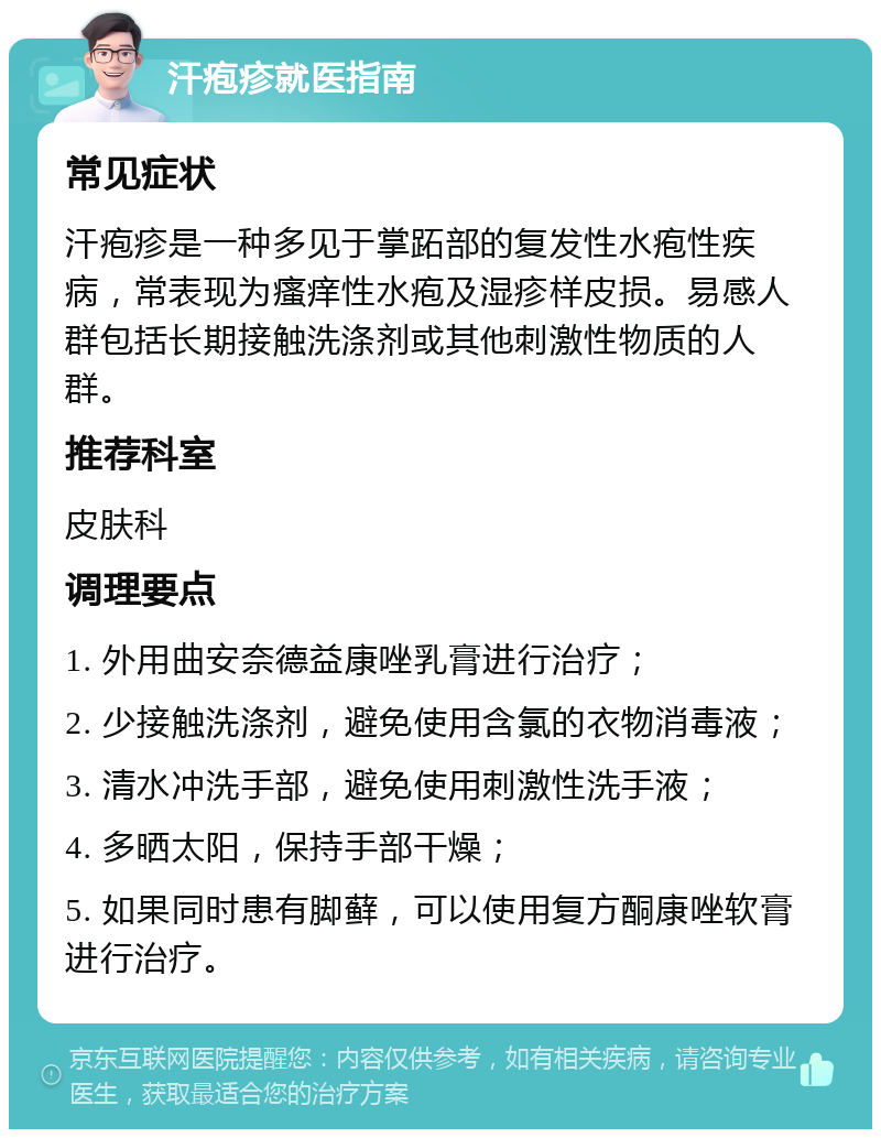 汗疱疹就医指南 常见症状 汗疱疹是一种多见于掌跖部的复发性水疱性疾病，常表现为瘙痒性水疱及湿疹样皮损。易感人群包括长期接触洗涤剂或其他刺激性物质的人群。 推荐科室 皮肤科 调理要点 1. 外用曲安奈德益康唑乳膏进行治疗； 2. 少接触洗涤剂，避免使用含氯的衣物消毒液； 3. 清水冲洗手部，避免使用刺激性洗手液； 4. 多晒太阳，保持手部干燥； 5. 如果同时患有脚藓，可以使用复方酮康唑软膏进行治疗。