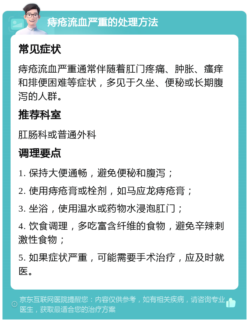 痔疮流血严重的处理方法 常见症状 痔疮流血严重通常伴随着肛门疼痛、肿胀、瘙痒和排便困难等症状，多见于久坐、便秘或长期腹泻的人群。 推荐科室 肛肠科或普通外科 调理要点 1. 保持大便通畅，避免便秘和腹泻； 2. 使用痔疮膏或栓剂，如马应龙痔疮膏； 3. 坐浴，使用温水或药物水浸泡肛门； 4. 饮食调理，多吃富含纤维的食物，避免辛辣刺激性食物； 5. 如果症状严重，可能需要手术治疗，应及时就医。