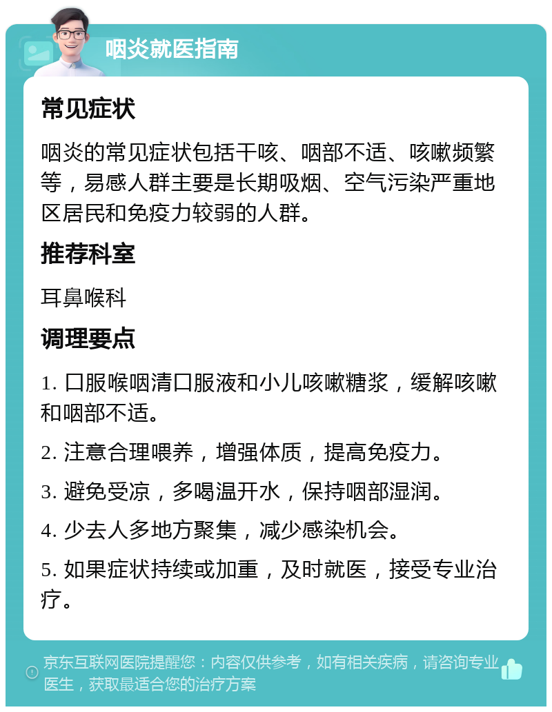 咽炎就医指南 常见症状 咽炎的常见症状包括干咳、咽部不适、咳嗽频繁等，易感人群主要是长期吸烟、空气污染严重地区居民和免疫力较弱的人群。 推荐科室 耳鼻喉科 调理要点 1. 口服喉咽清口服液和小儿咳嗽糖浆，缓解咳嗽和咽部不适。 2. 注意合理喂养，增强体质，提高免疫力。 3. 避免受凉，多喝温开水，保持咽部湿润。 4. 少去人多地方聚集，减少感染机会。 5. 如果症状持续或加重，及时就医，接受专业治疗。