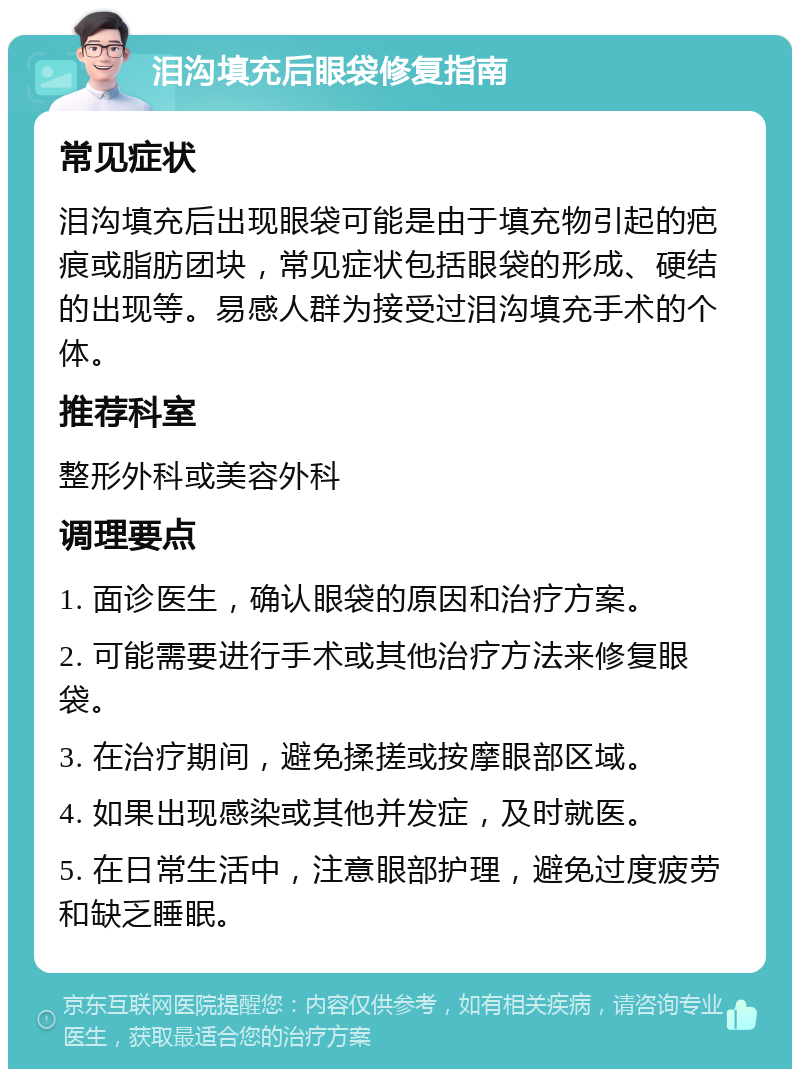 泪沟填充后眼袋修复指南 常见症状 泪沟填充后出现眼袋可能是由于填充物引起的疤痕或脂肪团块，常见症状包括眼袋的形成、硬结的出现等。易感人群为接受过泪沟填充手术的个体。 推荐科室 整形外科或美容外科 调理要点 1. 面诊医生，确认眼袋的原因和治疗方案。 2. 可能需要进行手术或其他治疗方法来修复眼袋。 3. 在治疗期间，避免揉搓或按摩眼部区域。 4. 如果出现感染或其他并发症，及时就医。 5. 在日常生活中，注意眼部护理，避免过度疲劳和缺乏睡眠。