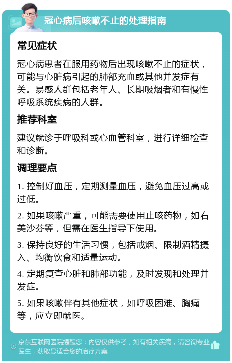 冠心病后咳嗽不止的处理指南 常见症状 冠心病患者在服用药物后出现咳嗽不止的症状，可能与心脏病引起的肺部充血或其他并发症有关。易感人群包括老年人、长期吸烟者和有慢性呼吸系统疾病的人群。 推荐科室 建议就诊于呼吸科或心血管科室，进行详细检查和诊断。 调理要点 1. 控制好血压，定期测量血压，避免血压过高或过低。 2. 如果咳嗽严重，可能需要使用止咳药物，如右美沙芬等，但需在医生指导下使用。 3. 保持良好的生活习惯，包括戒烟、限制酒精摄入、均衡饮食和适量运动。 4. 定期复查心脏和肺部功能，及时发现和处理并发症。 5. 如果咳嗽伴有其他症状，如呼吸困难、胸痛等，应立即就医。