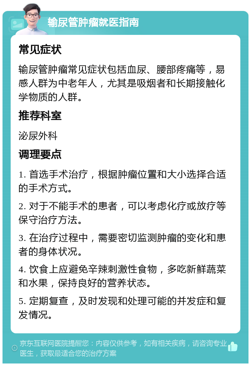 输尿管肿瘤就医指南 常见症状 输尿管肿瘤常见症状包括血尿、腰部疼痛等，易感人群为中老年人，尤其是吸烟者和长期接触化学物质的人群。 推荐科室 泌尿外科 调理要点 1. 首选手术治疗，根据肿瘤位置和大小选择合适的手术方式。 2. 对于不能手术的患者，可以考虑化疗或放疗等保守治疗方法。 3. 在治疗过程中，需要密切监测肿瘤的变化和患者的身体状况。 4. 饮食上应避免辛辣刺激性食物，多吃新鲜蔬菜和水果，保持良好的营养状态。 5. 定期复查，及时发现和处理可能的并发症和复发情况。