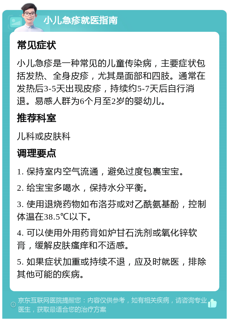 小儿急疹就医指南 常见症状 小儿急疹是一种常见的儿童传染病，主要症状包括发热、全身皮疹，尤其是面部和四肢。通常在发热后3-5天出现皮疹，持续约5-7天后自行消退。易感人群为6个月至2岁的婴幼儿。 推荐科室 儿科或皮肤科 调理要点 1. 保持室内空气流通，避免过度包裹宝宝。 2. 给宝宝多喝水，保持水分平衡。 3. 使用退烧药物如布洛芬或对乙酰氨基酚，控制体温在38.5℃以下。 4. 可以使用外用药膏如炉甘石洗剂或氧化锌软膏，缓解皮肤瘙痒和不适感。 5. 如果症状加重或持续不退，应及时就医，排除其他可能的疾病。