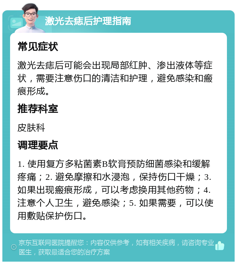 激光去痣后护理指南 常见症状 激光去痣后可能会出现局部红肿、渗出液体等症状，需要注意伤口的清洁和护理，避免感染和瘢痕形成。 推荐科室 皮肤科 调理要点 1. 使用复方多粘菌素B软膏预防细菌感染和缓解疼痛；2. 避免摩擦和水浸泡，保持伤口干燥；3. 如果出现瘢痕形成，可以考虑换用其他药物；4. 注意个人卫生，避免感染；5. 如果需要，可以使用敷贴保护伤口。