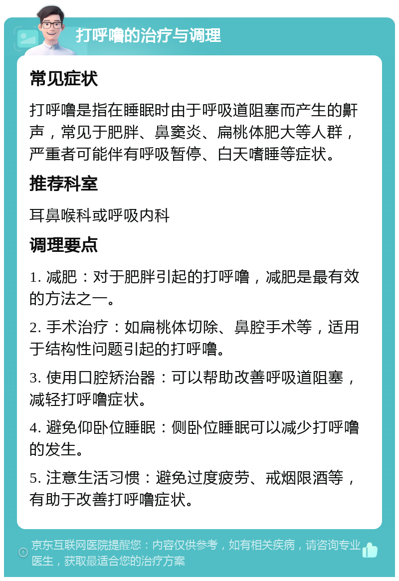 打呼噜的治疗与调理 常见症状 打呼噜是指在睡眠时由于呼吸道阻塞而产生的鼾声，常见于肥胖、鼻窦炎、扁桃体肥大等人群，严重者可能伴有呼吸暂停、白天嗜睡等症状。 推荐科室 耳鼻喉科或呼吸内科 调理要点 1. 减肥：对于肥胖引起的打呼噜，减肥是最有效的方法之一。 2. 手术治疗：如扁桃体切除、鼻腔手术等，适用于结构性问题引起的打呼噜。 3. 使用口腔矫治器：可以帮助改善呼吸道阻塞，减轻打呼噜症状。 4. 避免仰卧位睡眠：侧卧位睡眠可以减少打呼噜的发生。 5. 注意生活习惯：避免过度疲劳、戒烟限酒等，有助于改善打呼噜症状。