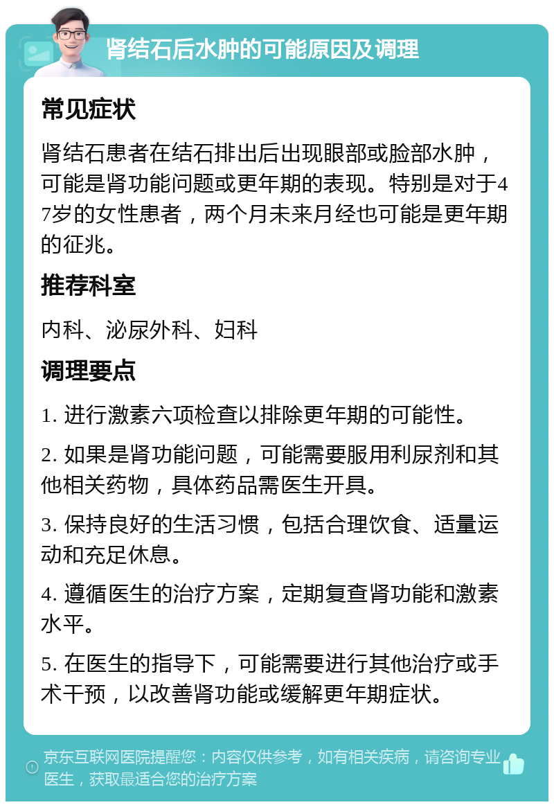 肾结石后水肿的可能原因及调理 常见症状 肾结石患者在结石排出后出现眼部或脸部水肿，可能是肾功能问题或更年期的表现。特别是对于47岁的女性患者，两个月未来月经也可能是更年期的征兆。 推荐科室 内科、泌尿外科、妇科 调理要点 1. 进行激素六项检查以排除更年期的可能性。 2. 如果是肾功能问题，可能需要服用利尿剂和其他相关药物，具体药品需医生开具。 3. 保持良好的生活习惯，包括合理饮食、适量运动和充足休息。 4. 遵循医生的治疗方案，定期复查肾功能和激素水平。 5. 在医生的指导下，可能需要进行其他治疗或手术干预，以改善肾功能或缓解更年期症状。